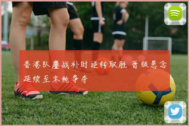 香港队鏖战补时逆转取胜 晋级悬念延续至末轮争夺