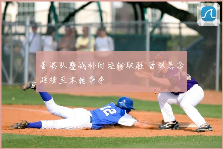 香港队鏖战补时逆转取胜 晋级悬念延续至末轮争夺