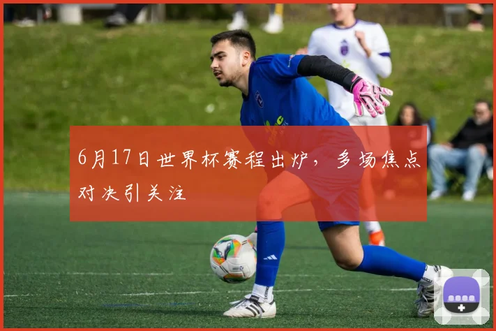 6月17日世界杯赛程出炉,多场焦点对决引关注