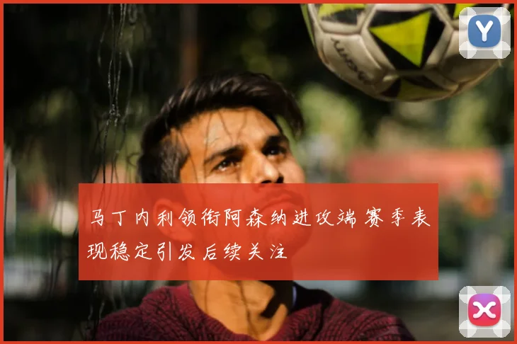 马丁内利领衔阿森纳进攻端 赛季表现稳定引发后续关注