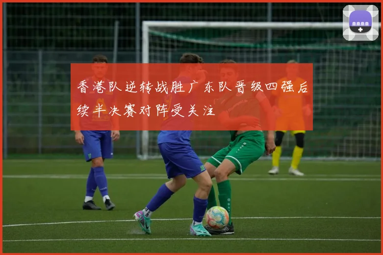 香港队逆转战胜广东队晋级四强后续半决赛对阵受关注