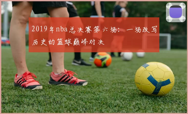 2019年nba总决赛第六场:一场改写历史的篮球巅峰对决
