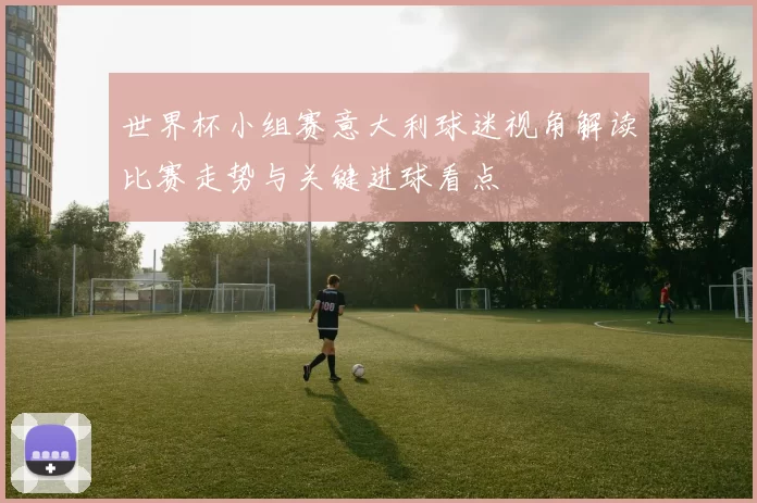 世界杯小组赛意大利球迷视角解读比赛走势与关键进球看点