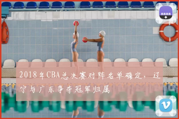 2018年CBA总决赛对阵名单确定,辽宁与广东争夺冠军归属