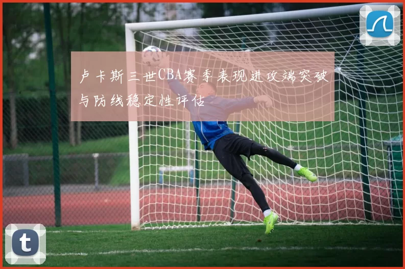 卢卡斯三世CBA赛季表现进攻端突破与防线稳定性评估