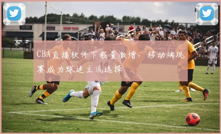 CBA直播软件下载量激增,移动端观赛成为球迷主流选择