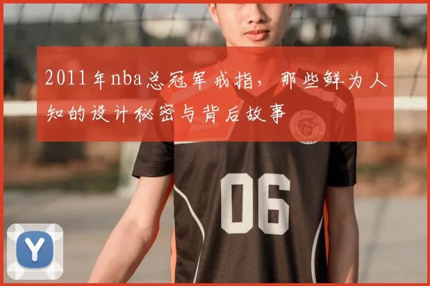 2011年nba总冠军戒指，那些鲜为人知的设计秘密与背后故事