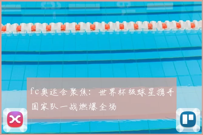 fc奥运会聚焦：世界杯级球星携手国家队一战燃爆全场