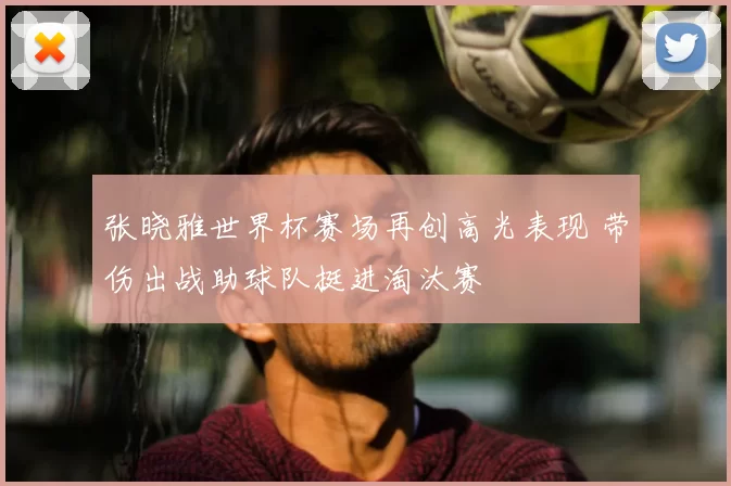 张晓雅世界杯赛场再创高光表现 带伤出战助球队挺进淘汰赛
