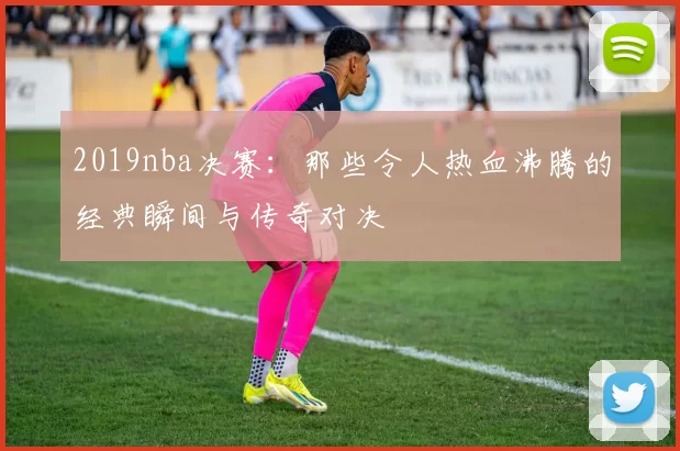 2019nba决赛：那些令人热血沸腾的经典瞬间与传奇对决