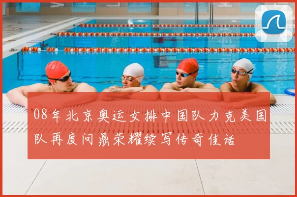 08年北京奥运女排中国队力克美国队再度问鼎荣耀续写传奇佳话