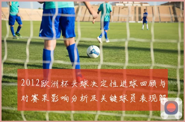 2012欧洲杯头球决定性进球回顾与对赛果影响分析及关键球员表现解读