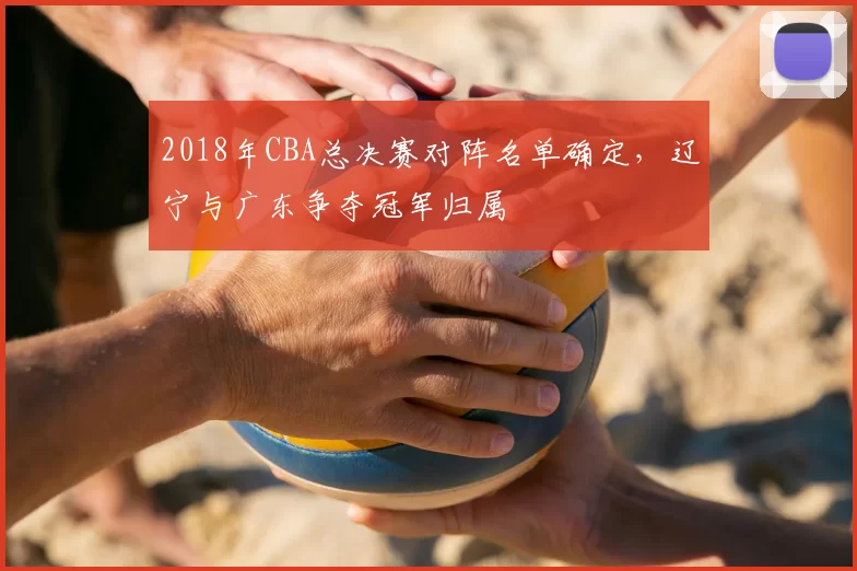 2018年CBA总决赛对阵名单确定，辽宁与广东争夺冠军归属