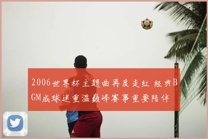 2006世界杯主题曲再度走红 经典BGM成球迷重温巅峰赛事重要陪伴