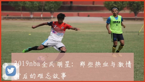 2019nba全民明星：那些热血与激情背后的难忘故事