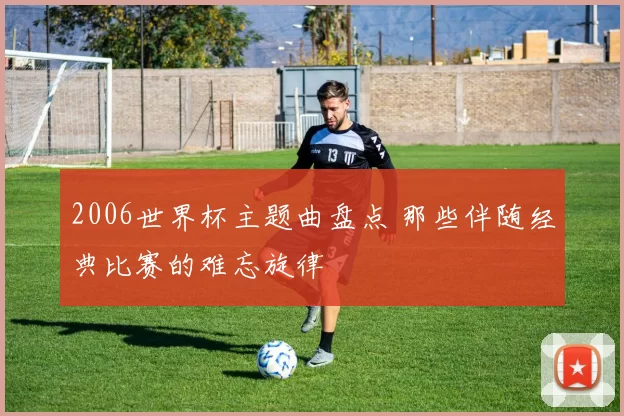 2006世界杯主题曲盘点 那些伴随经典比赛的难忘旋律