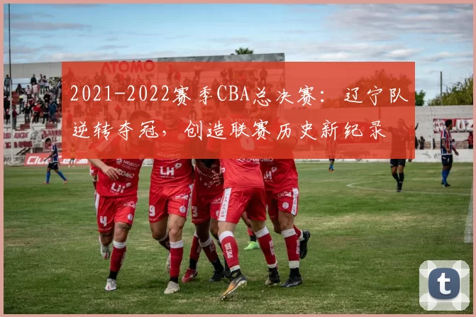 2021-2022赛季CBA总决赛:辽宁队逆转夺冠,创造联赛历史新纪录