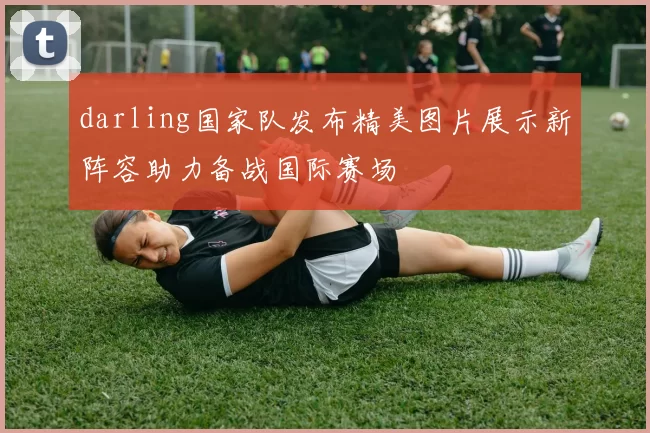 darling国家队发布精美图片展示新阵容助力备战国际赛场
