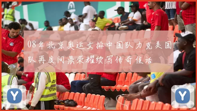 08年北京奥运女排中国队力克美国队再度问鼎荣耀续写传奇佳话