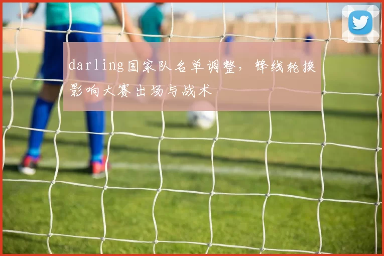 darling国家队名单调整,锋线轮换影响大赛出场与战术