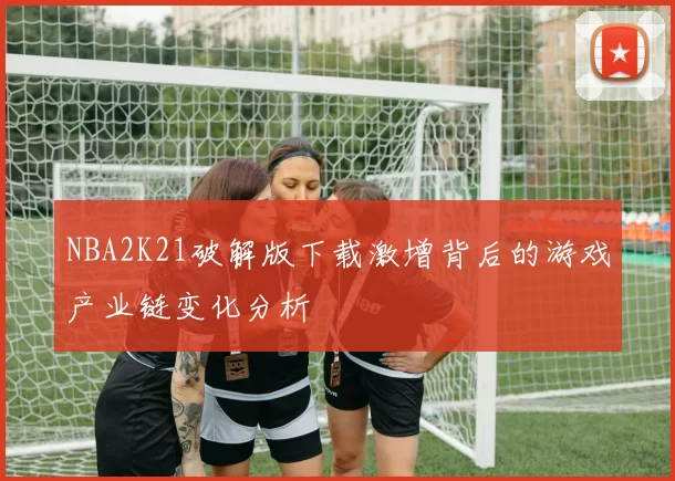 NBA2K21破解版下载激增背后的游戏产业链变化分析