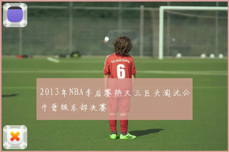 2013年NBA季后赛热火三巨头淘汰公牛晋级东部决赛