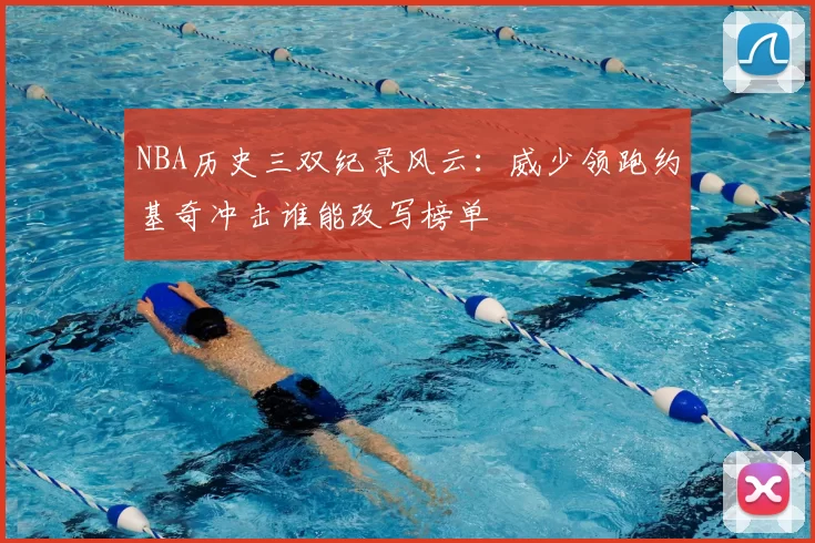 NBA历史三双纪录风云：威少领跑约基奇冲击谁能改写榜单