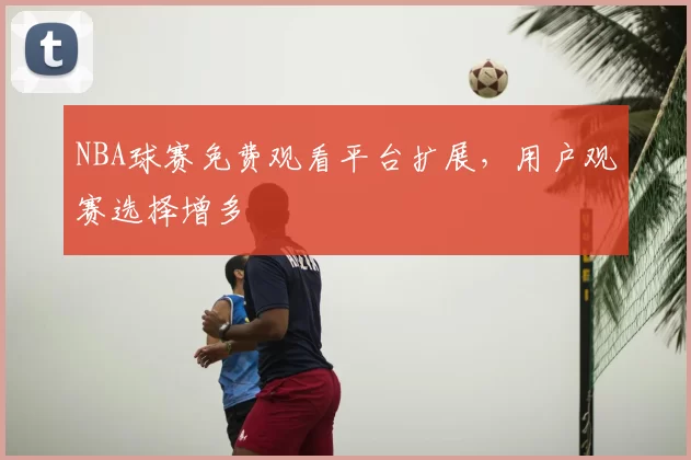 NBA球赛免费观看平台扩展,用户观赛选择增多