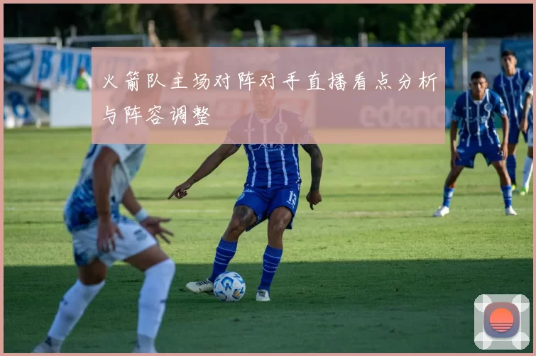 火箭队主场对阵对手直播看点分析与阵容调整