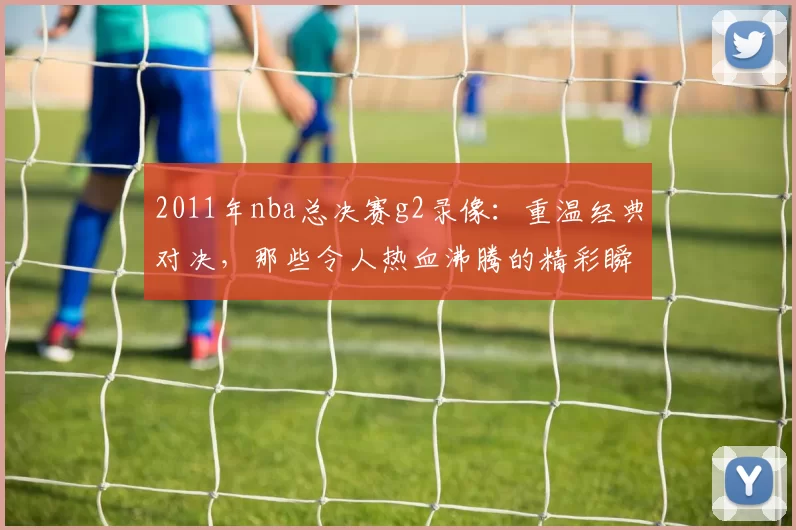 2011年nba总决赛g2录像：重温经典对决，那些令人热血沸腾的精彩瞬间！