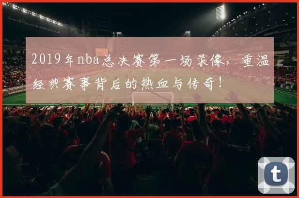 2019年nba总决赛第一场录像,重温经典赛事背后的热血与传奇!
