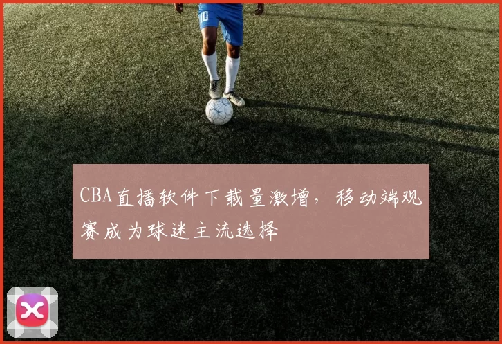 CBA直播软件下载量激增,移动端观赛成为球迷主流选择