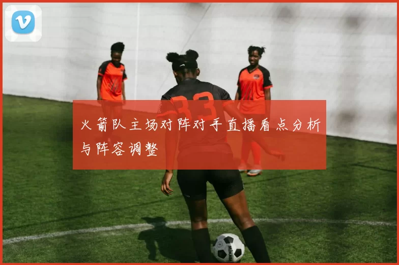 火箭队主场对阵对手直播看点分析与阵容调整