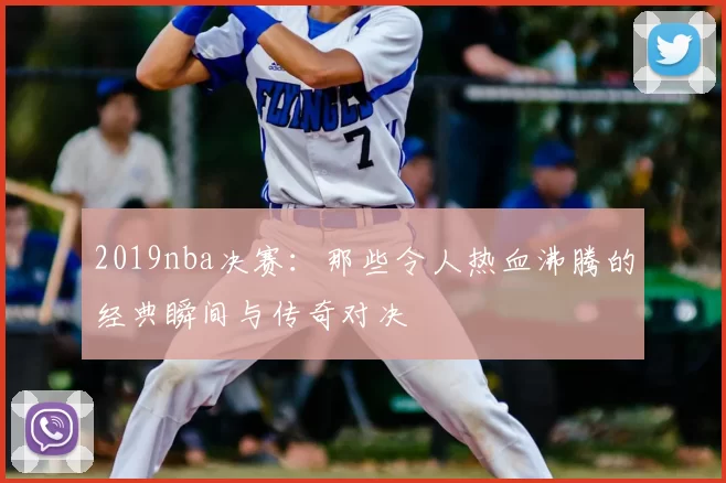 2019nba决赛：那些令人热血沸腾的经典瞬间与传奇对决