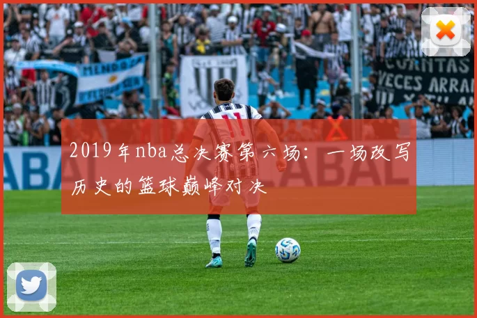 2019年nba总决赛第六场：一场改写历史的篮球巅峰对决