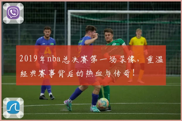 2019年nba总决赛第一场录像,重温经典赛事背后的热血与传奇!