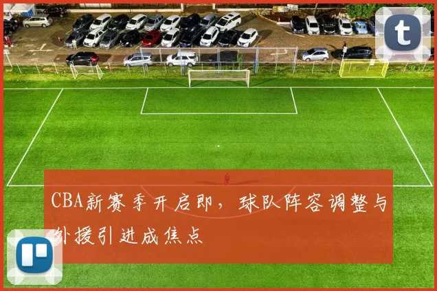 CBA新赛季开启即，球队阵容调整与外援引进成焦点