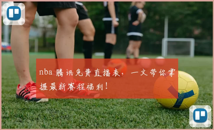 nba 腾讯免费直播表,一文带你掌握最新赛程福利!