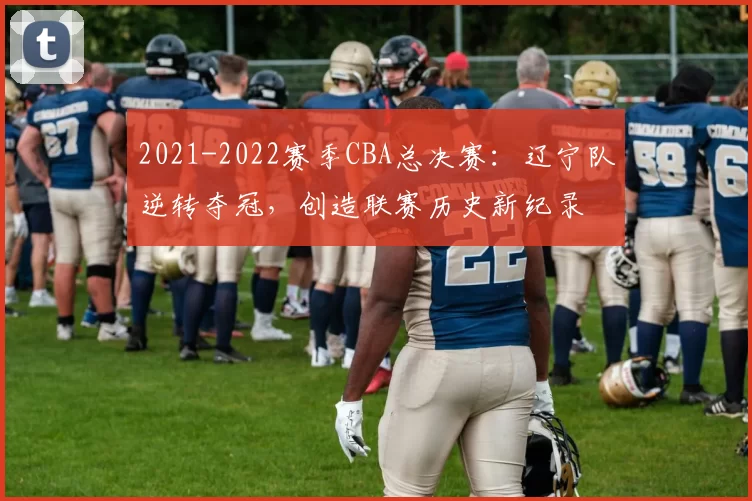 2021-2022赛季CBA总决赛:辽宁队逆转夺冠,创造联赛历史新纪录