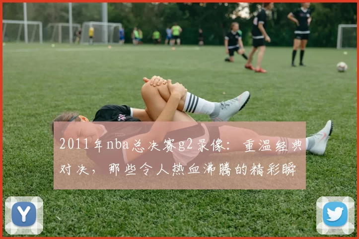 2011年nba总决赛g2录像：重温经典对决，那些令人热血沸腾的精彩瞬间！