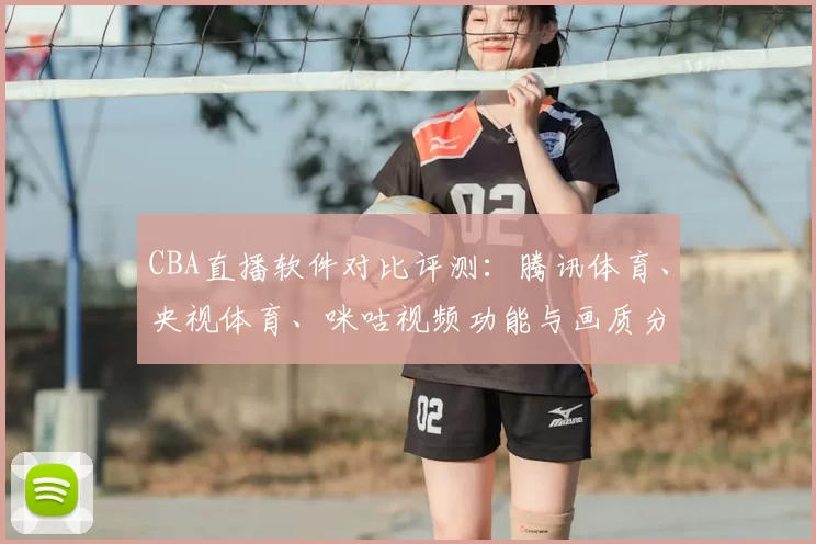 CBA直播软件对比评测:腾讯体育、央视体育、咪咕视频功能与画质分析