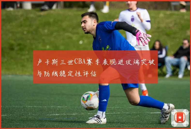 卢卡斯三世CBA赛季表现进攻端突破与防线稳定性评估