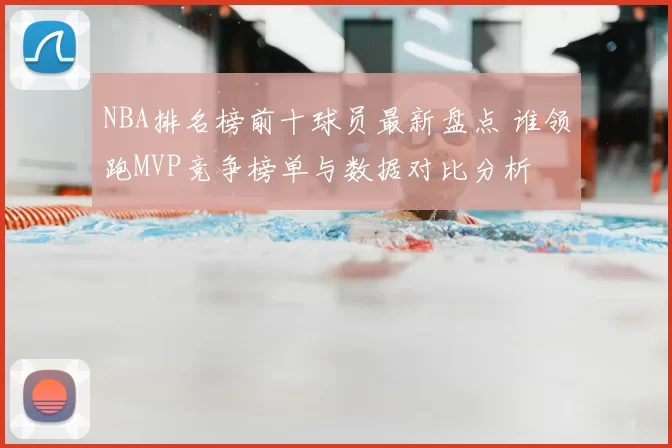 NBA排名榜前十球员最新盘点 谁领跑MVP竞争榜单与数据对比分析