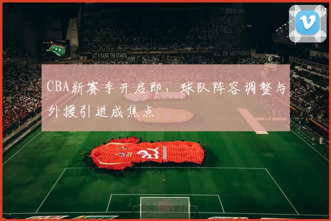 CBA新赛季开启即，球队阵容调整与外援引进成焦点